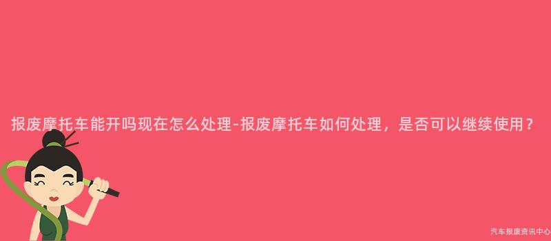 报废摩托车能开吗现在怎么处理-报废摩托车如何处理，是否可以继续使用？