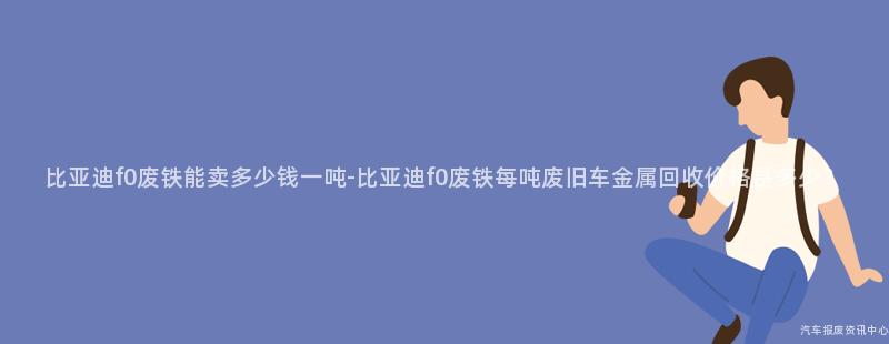 比亚迪f0废铁能卖多少钱一吨-比亚迪f0废铁每吨废旧车金属回收价格是多少？