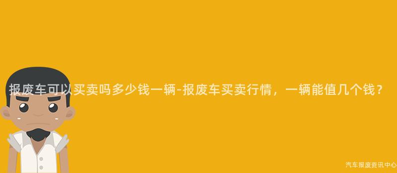 报废车可以买卖吗多少钱一辆-报废车买卖行情，一辆能值几个钱？