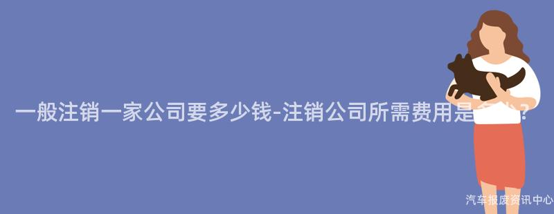 一般注销一家公司要多少钱-注销公司所需费用是多少？