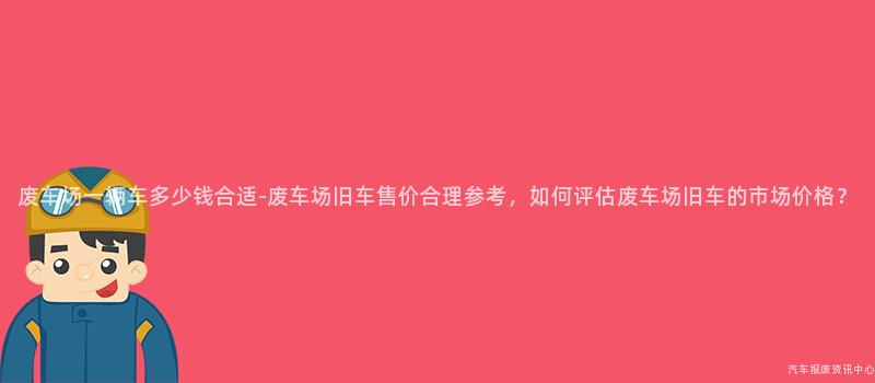 废车场一辆车多少钱合适-废车场旧车售价合理参考，如何评估废车场旧车的市场价格？