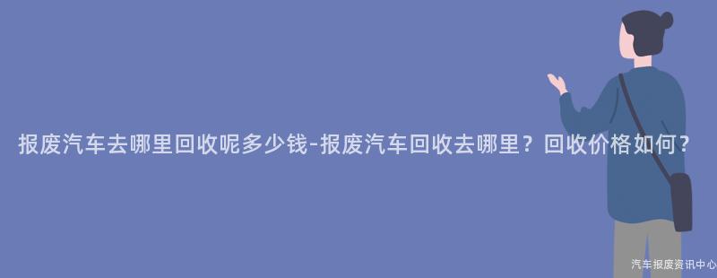 报废汽车去哪里回收呢多少钱-报废汽车回收去哪里？回收价格如何？