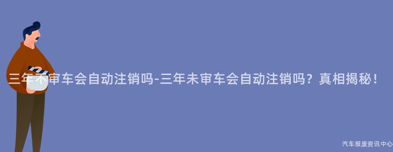 三年不审车会自动注销吗-三年未审车会自动注销吗？真相揭秘！