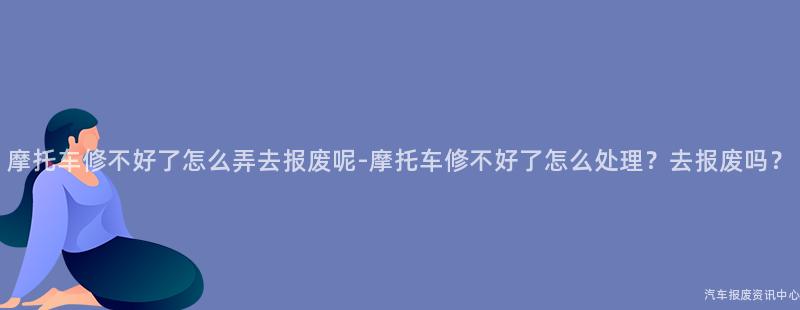 摩托车修不好了怎么弄去报废呢-摩托车修不好了怎么处理？去报废吗？