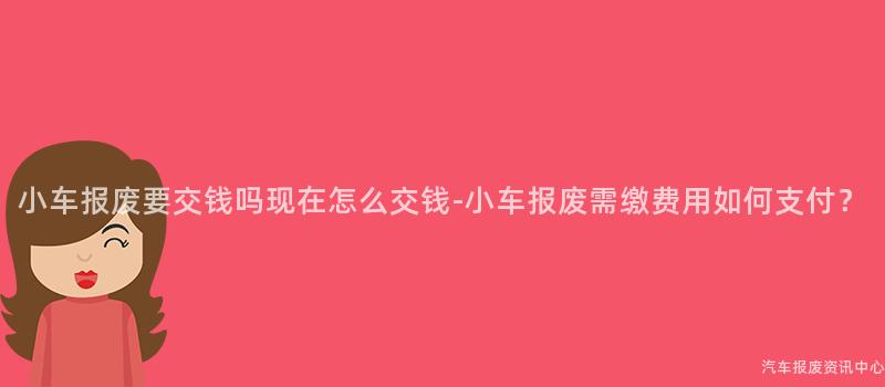 小车报废要交钱吗现在怎么交钱-小车报废需缴费用如何支付？