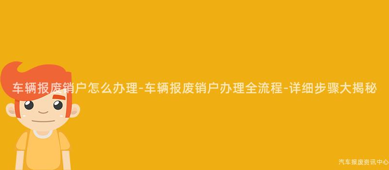 车辆报废销户怎么办理-车辆报废销户办理全流程-详细步骤大揭秘