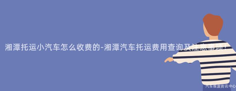 湘潭托运小汽车怎么收费的-湘潭汽车托运费用查询及注意事项！
