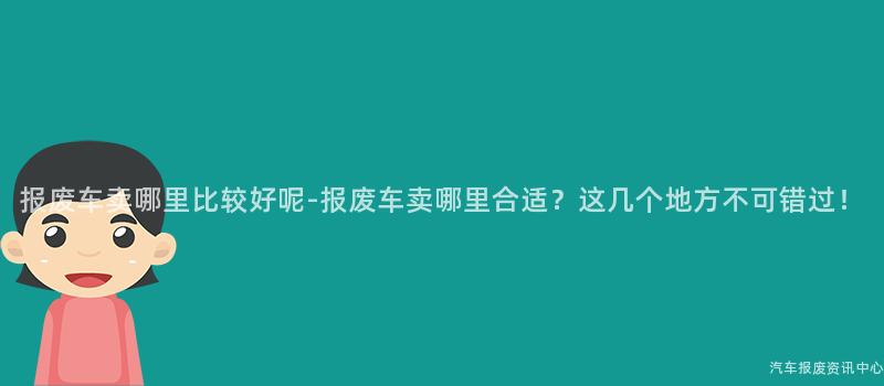 报废车卖哪里比较好呢-报废车卖哪里合适？这几个地方不可错过！