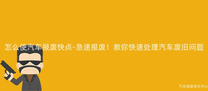怎么使汽车报废快点-急速报废！教你快速处理汽车废旧问题