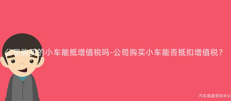 公司购买的小车能抵增值税吗-公司购买小车能否抵扣增值税？