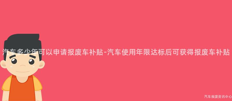 汽车多少年可以申请报废车补贴-汽车使用年限达标后可获得报废车补贴