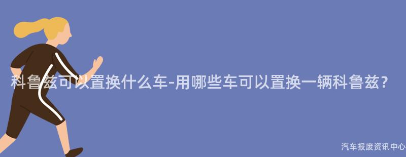科鲁兹可以置换什么车-用哪些车可以置换一辆科鲁兹？