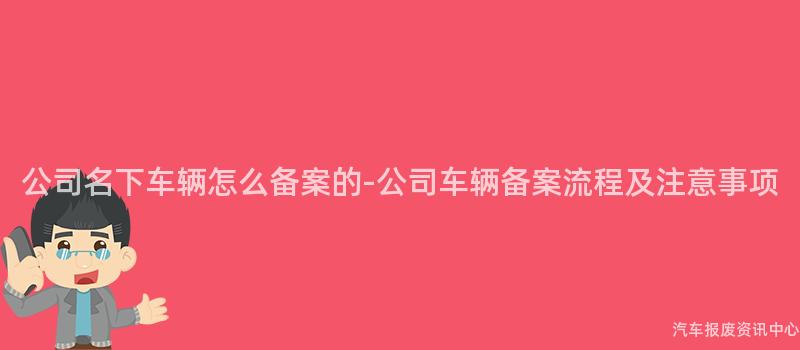 公司名下车辆怎么备案的-公司车辆备案流程及注意事项