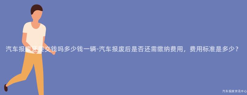 汽车报废还要交钱吗多少钱一辆-汽车报废后是否还需缴纳费用，费用标准是多少？