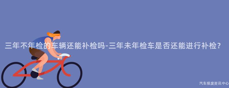 三年不年检的车辆还能补检吗-三年未年检车是否还能进行补检？