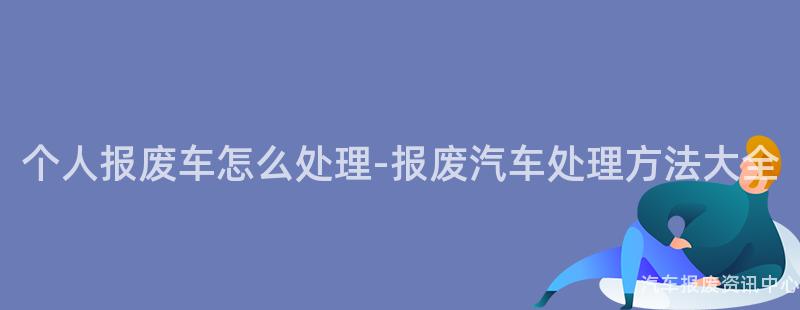个人报废车怎么处理-报废汽车处理方法大全