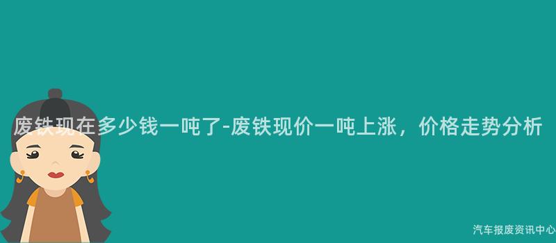 废铁现在多少钱一吨了-废铁现价一吨上涨，价格走势分析
