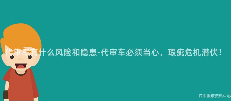 代审车有什么风险和隐患-代审车必须当心，瑕疵危机潜伏！