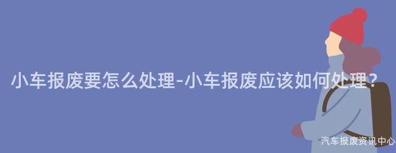 小车报废要怎么处理-小车报废应该如何处理？