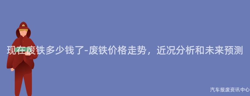 现在废铁多少钱了-废铁价格走势，近况分析和未来预测