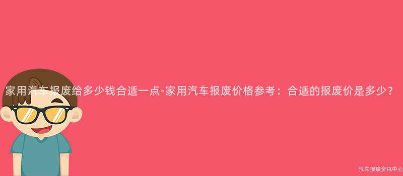 家用汽车报废给多少钱合适一点-家用汽车报废价格参考：合适的报废价是多少？