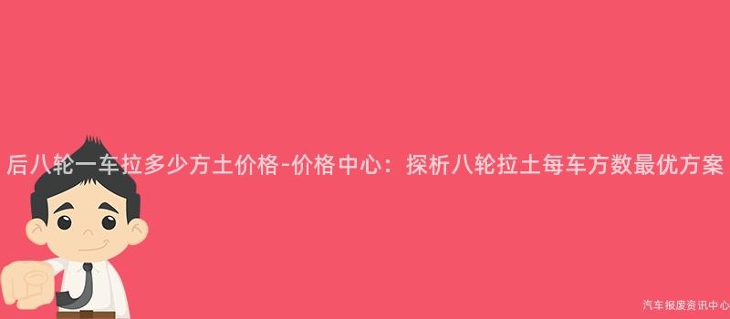 后八轮一车拉多少方土价格-价格中心：探析八轮拉土每车方数最优方案