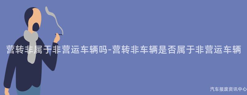 营转非属于非营运车辆吗-营转非车辆是否属于非营运车辆