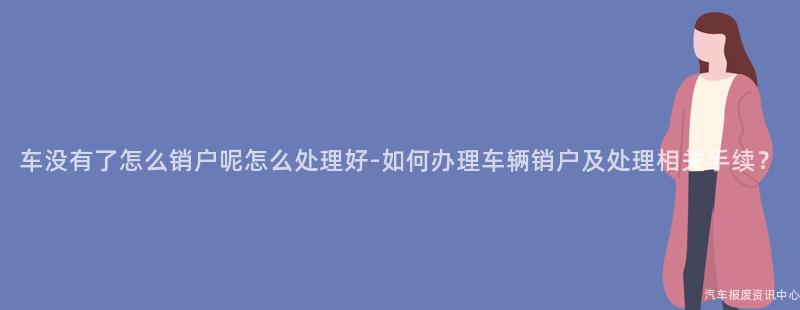 车没有了怎么销户呢怎么处理好-如何办理车辆销户及处理相关手续？