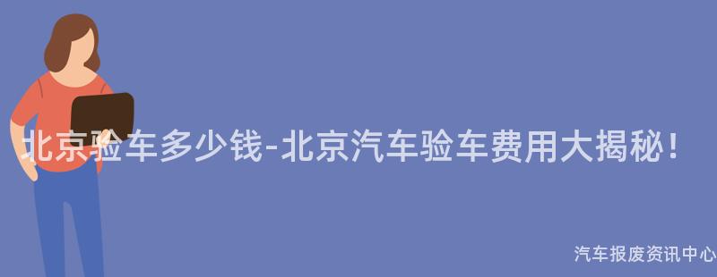 北京验车多少钱-北京汽车验车费用大揭秘！