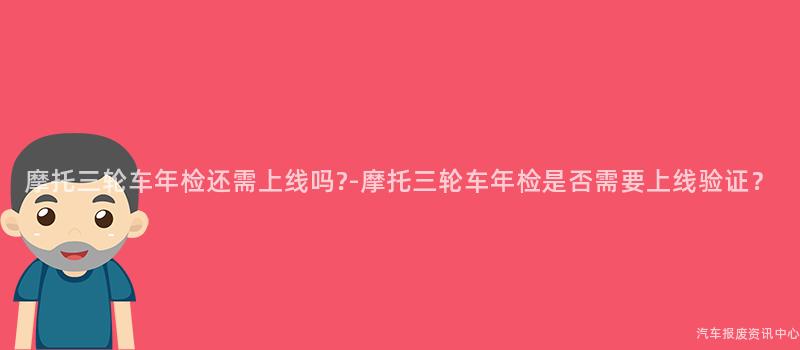 摩托三轮车年检还需上线吗?-摩托三轮车年检是否需要上线验证？