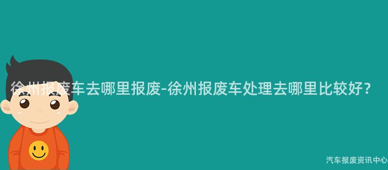 徐州报废车去哪里报废-徐州报废车处理去哪里比较好？