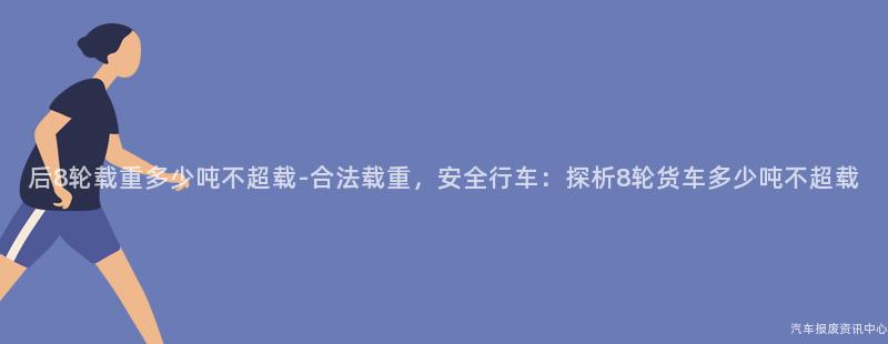 后8轮载重多少吨不超载-合法载重，安全行车：探析8轮货车多少吨不超载