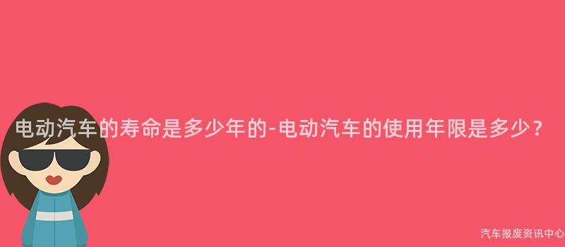 电动汽车的寿命是多少年的-电动汽车的使用年限是多少？