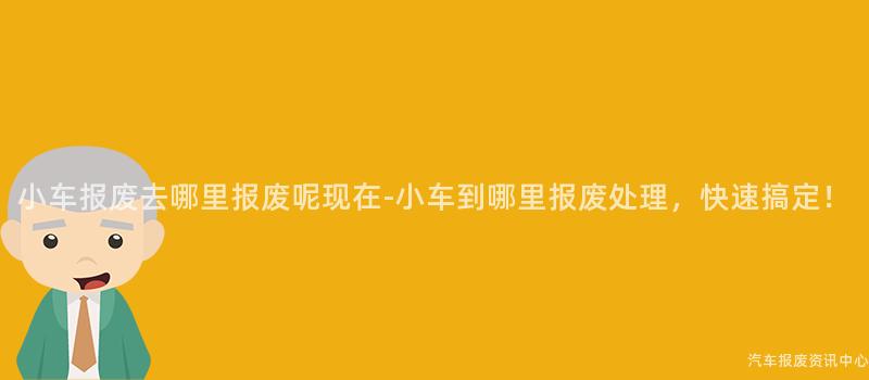 小车报废去哪里报废呢现在-小车到哪里报废处理，快速搞定！
