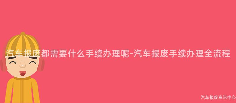 汽车报废都需要什么手续办理呢-汽车报废手续办理全流程