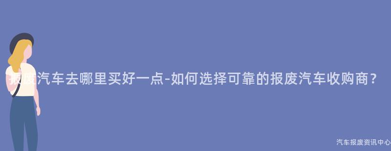 报废汽车去哪里买好一点-如何选择可靠的报废汽车收购商？