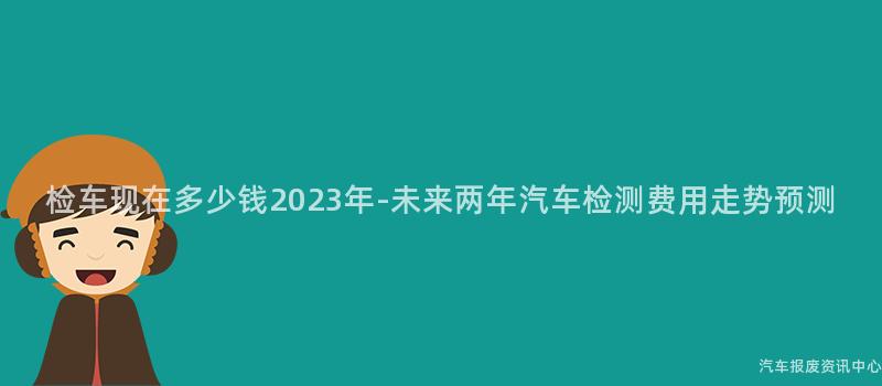 检车现在多少钱2023年-未来两年汽车检测费用走势预测