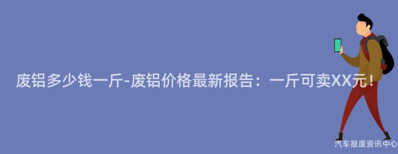 废铝多少钱一斤-废铝价格最新报告：一斤可卖XX元！