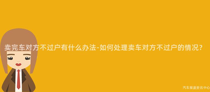 卖完车对方不过户有什么办法-如何处理卖车对方不过户的情况？