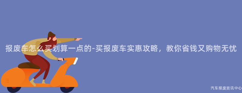 报废车怎么买划算一点的-买报废车实惠攻略，教你省钱又购物无忧