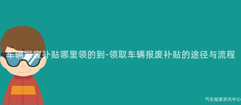 车辆报废补贴哪里领的到-领取车辆报废补贴的途径与流程