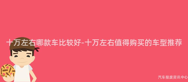 十万左右哪款车比较好-十万左右值得购买的车型推荐