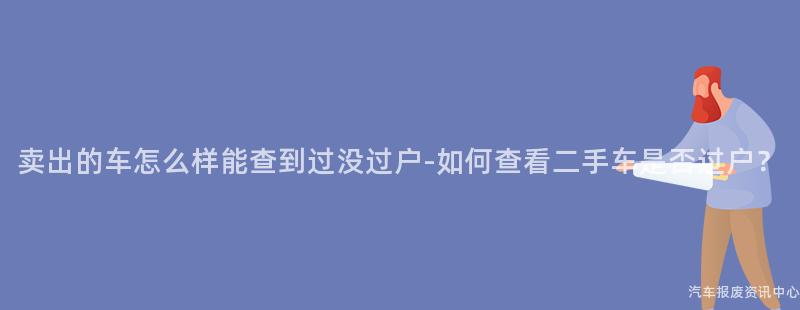 卖出的车怎么样能查到过没过户-如何查看二手车是否过户？