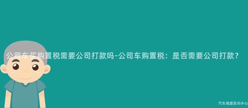 公司车买购置税需要公司打款吗-公司车购置税：是否需要公司打款？