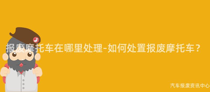 报废摩托车在哪里处理-如何处置报废摩托车？
