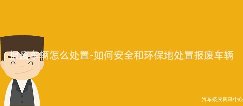 报废车辆怎么处置-如何安全和环保地处置报废车辆