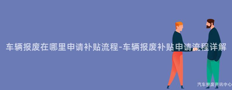 车辆报废在哪里申请补贴流程-车辆报废补贴申请流程详解