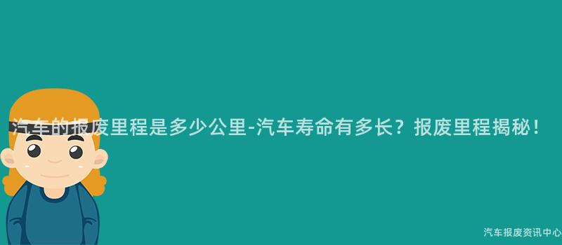 汽车的报废里程是多少公里-汽车寿命有多长？报废里程揭秘！