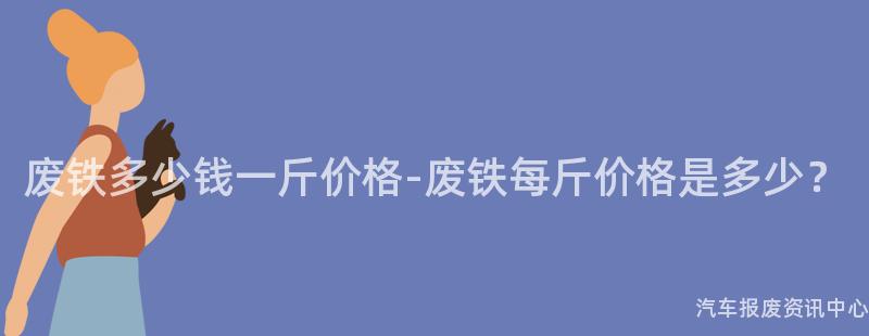 废铁多少钱一斤价格-废铁每斤价格是多少？