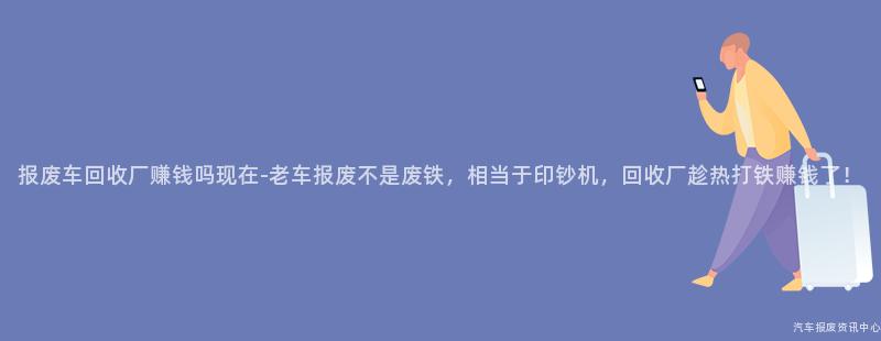 报废车回收厂赚钱吗现在-老车报废不是废铁，相当于印钞机，回收厂趁热打铁赚钱了！